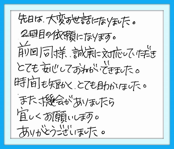 先日は大変お世話になりました。 ２回目の依頼になります。前回同様、 誠実な対応をしていただきとても 安心しておねがいできました。 とても助かりました。また機会が ありましたら宜しくお願いします。 ありがとうございました。